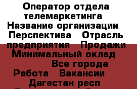 Оператор отдела телемаркетинга › Название организации ­ Перспектива › Отрасль предприятия ­ Продажи › Минимальный оклад ­ 25 000 - Все города Работа » Вакансии   . Дагестан респ.,Дагестанские Огни г.